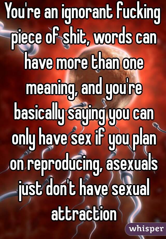You're an ignorant fucking piece of shit, words can have more than one meaning, and you're basically saying you can only have sex if you plan on reproducing, asexuals just don't have sexual attraction