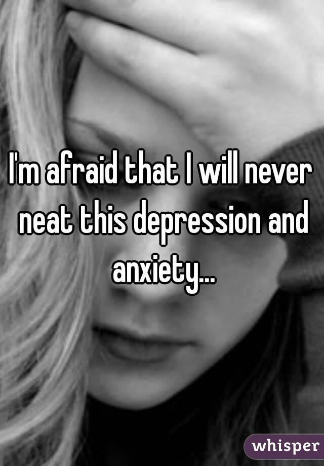 I'm afraid that I will never neat this depression and anxiety...
