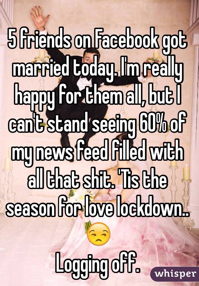 5 friends on Facebook got married today. I'm really happy for them all, but I can't stand seeing 60% of my news feed filled with all that shit. 'Tis the season for love lockdown.. 😒
Logging off. 