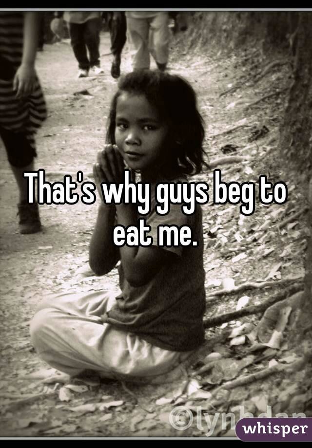 That's why guys beg to eat me. 