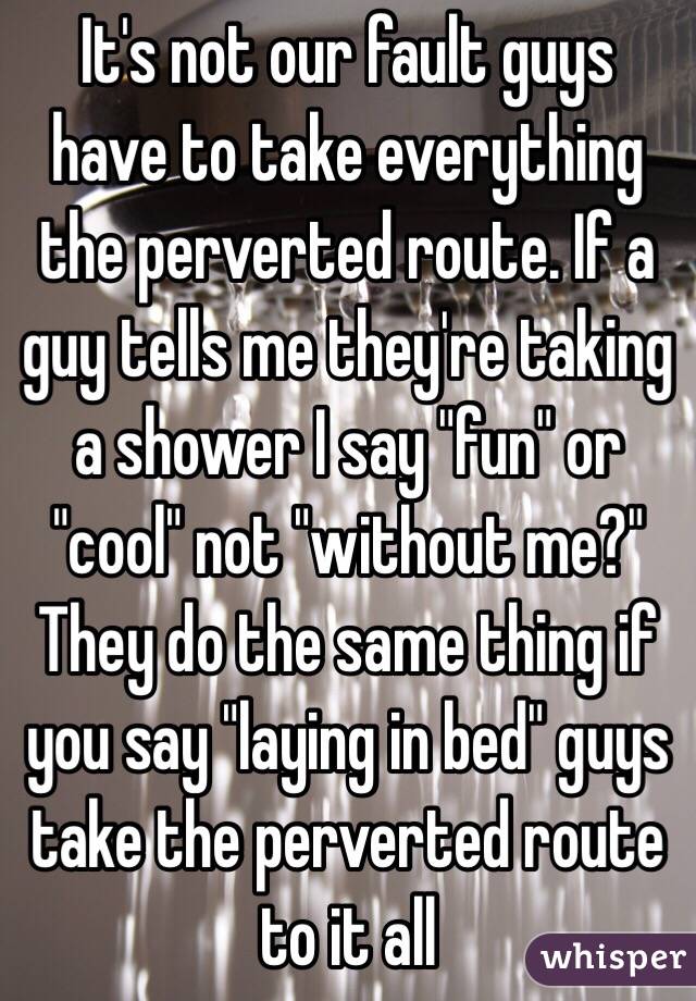 It's not our fault guys have to take everything the perverted route. If a guy tells me they're taking a shower I say "fun" or "cool" not "without me?" They do the same thing if you say "laying in bed" guys take the perverted route to it all