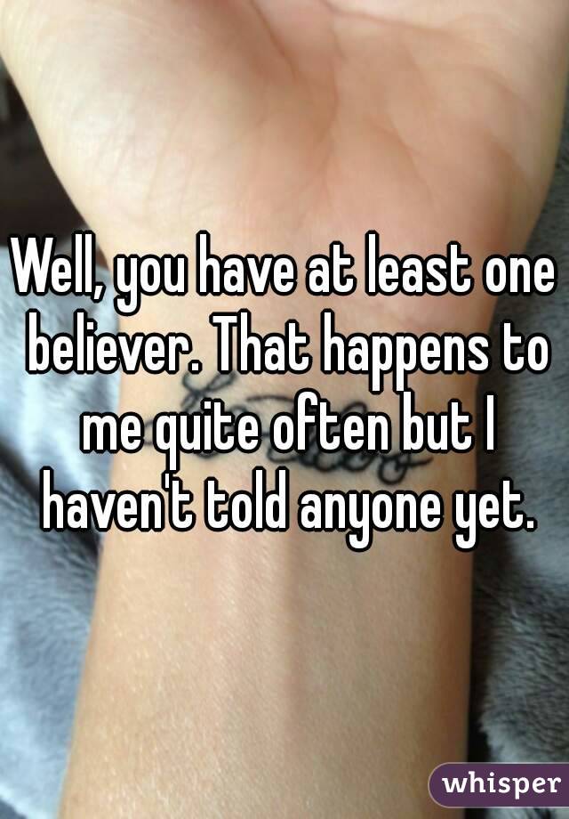 Well, you have at least one believer. That happens to me quite often but I haven't told anyone yet.