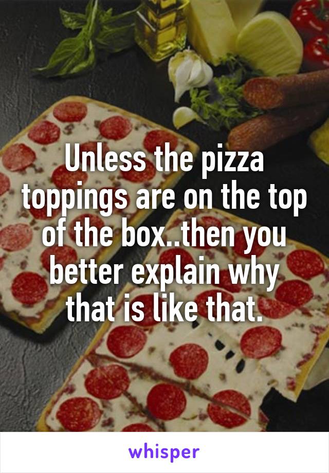 Unless the pizza toppings are on the top of the box..then you better explain why that is like that.