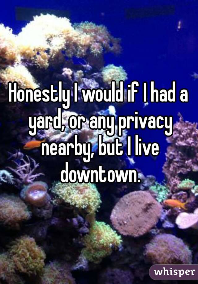 Honestly I would if I had a yard, or any privacy nearby, but I live downtown.