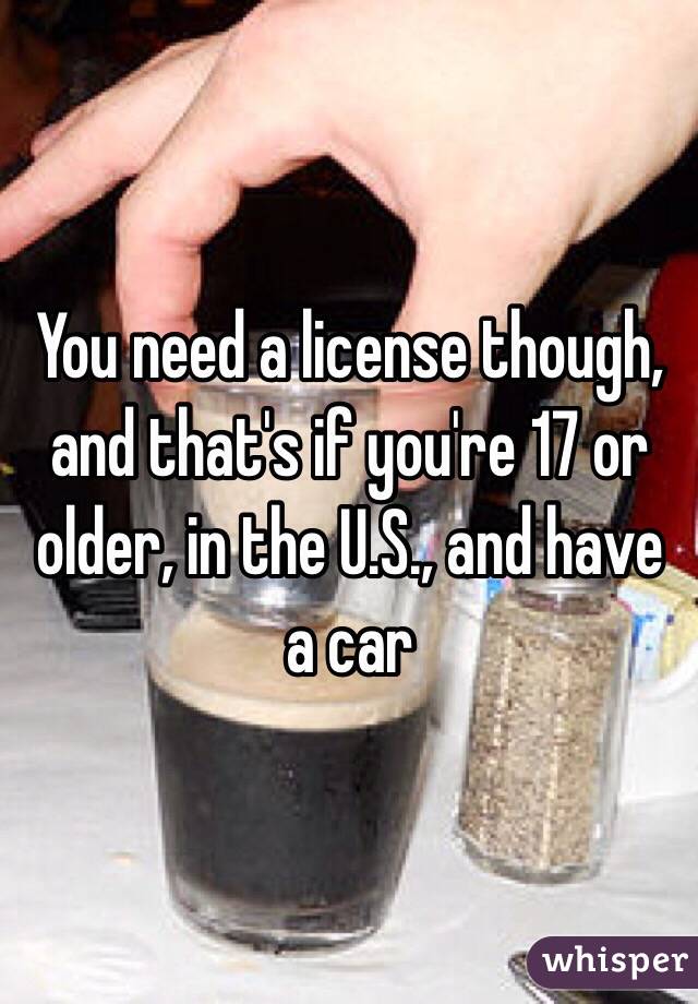 You need a license though, and that's if you're 17 or older, in the U.S., and have a car