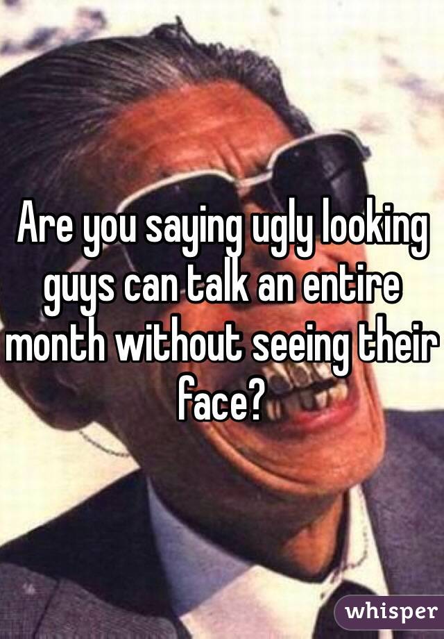 Are you saying ugly looking guys can talk an entire month without seeing their face?