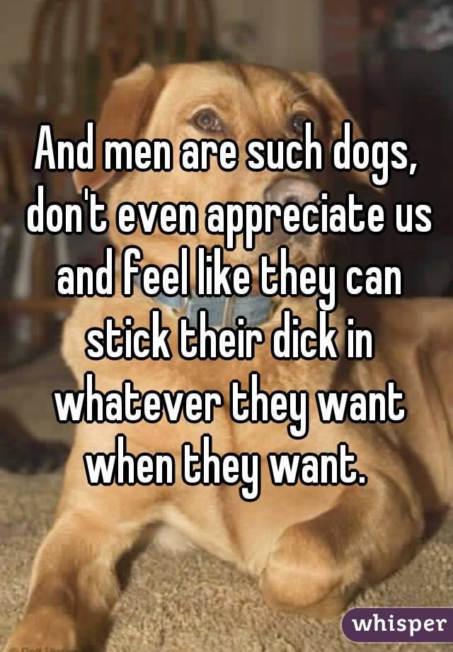 And men are such dogs, don't even appreciate us and feel like they can stick their dick in whatever they want when they want. 