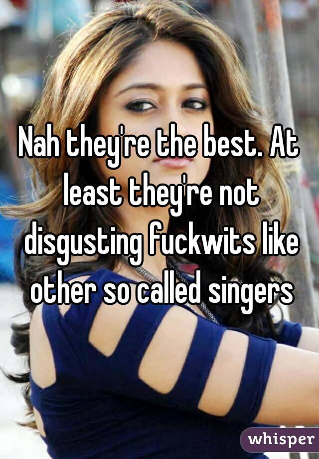 Nah they're the best. At least they're not disgusting fuckwits like other so called singers