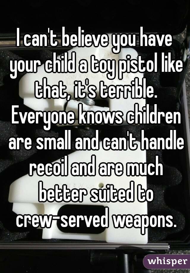 I can't believe you have your child a toy pistol like that, it's terrible. Everyone knows children are small and can't handle recoil and are much better suited to crew-served weapons.