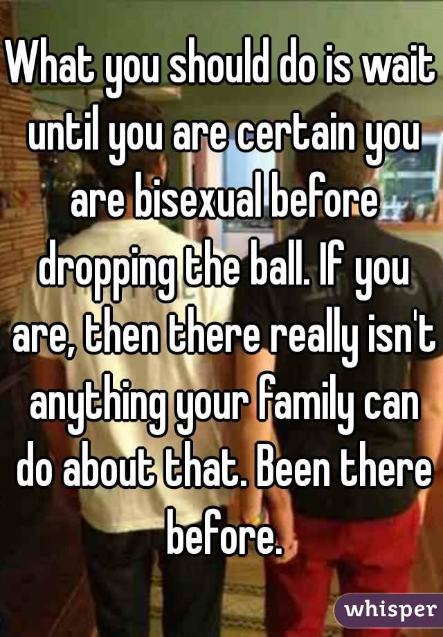 What you should do is wait until you are certain you are bisexual before dropping the ball. If you are, then there really isn't anything your family can do about that. Been there before.