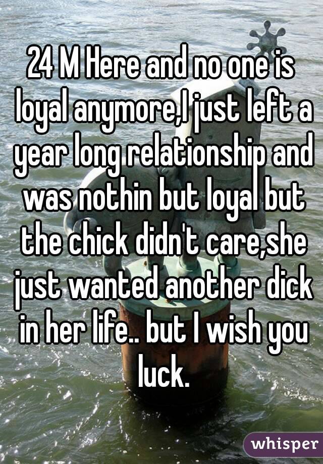 24 M Here and no one is loyal anymore,I just left a year long relationship and was nothin but loyal but the chick didn't care,she just wanted another dick in her life.. but I wish you luck.