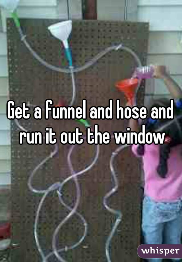 Get a funnel and hose and run it out the window