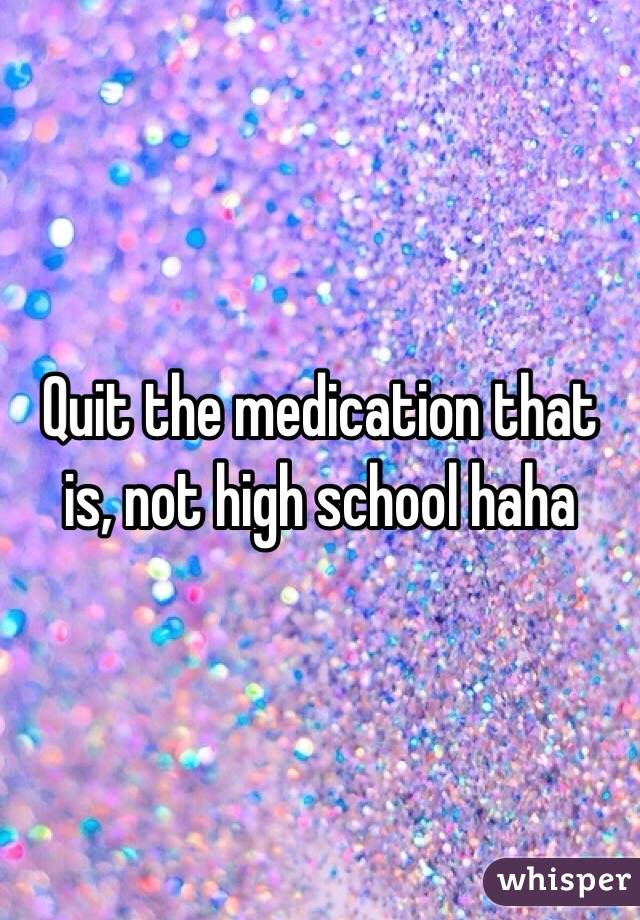 Quit the medication that is, not high school haha