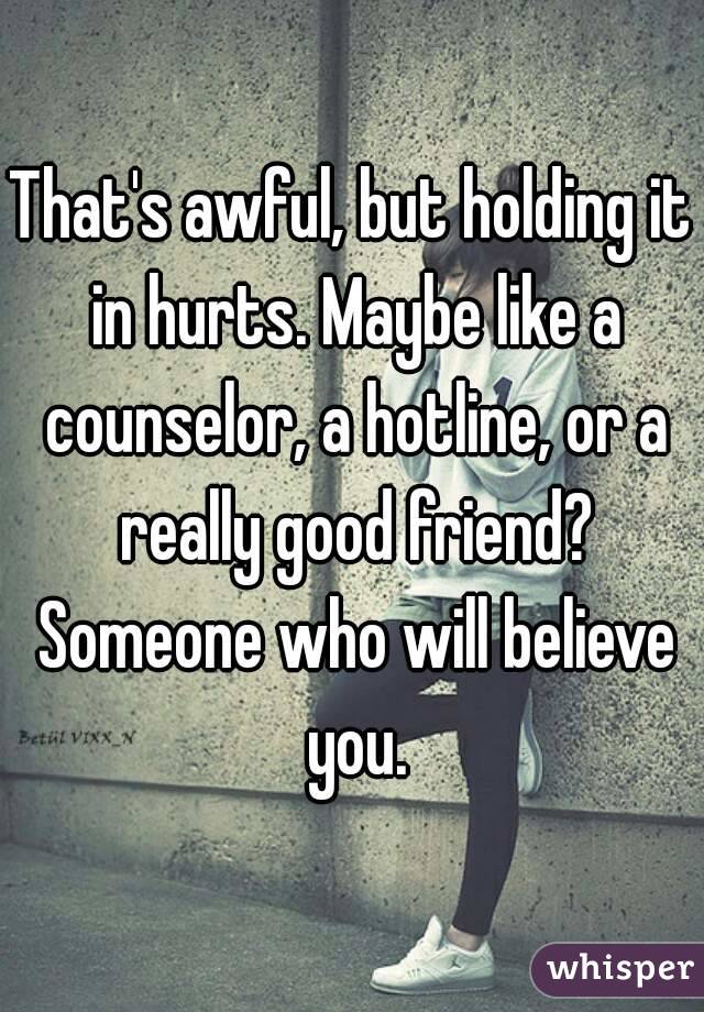 That's awful, but holding it in hurts. Maybe like a counselor, a hotline, or a really good friend? Someone who will believe you.