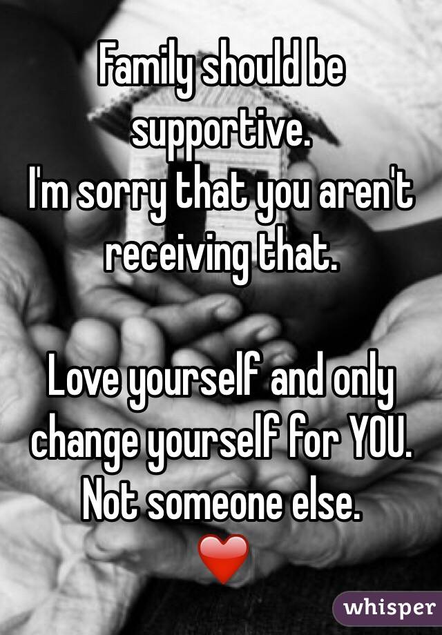 Family should be supportive. 
I'm sorry that you aren't receiving that. 

Love yourself and only change yourself for YOU. Not someone else. 
❤️