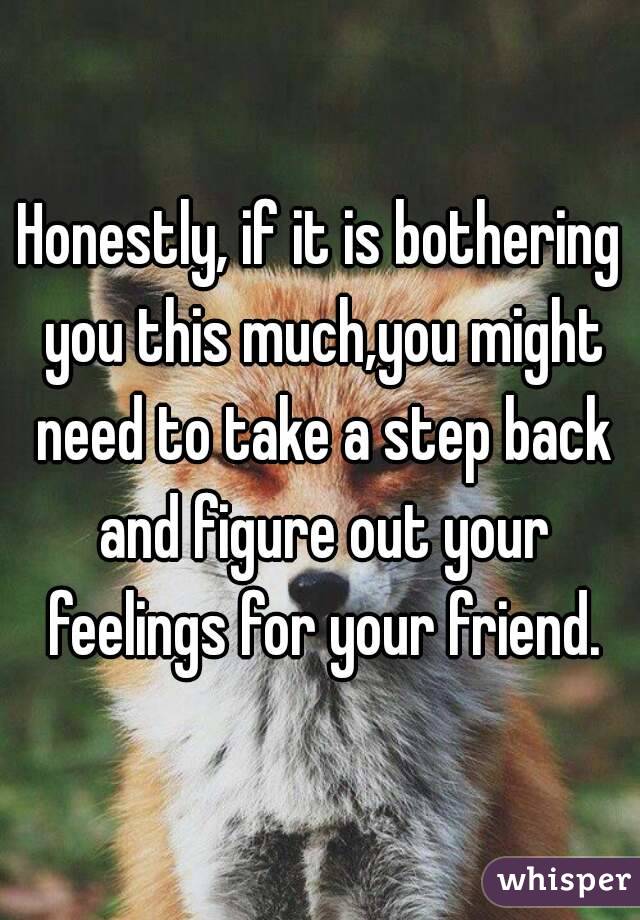 Honestly, if it is bothering you this much,you might need to take a step back and figure out your feelings for your friend.