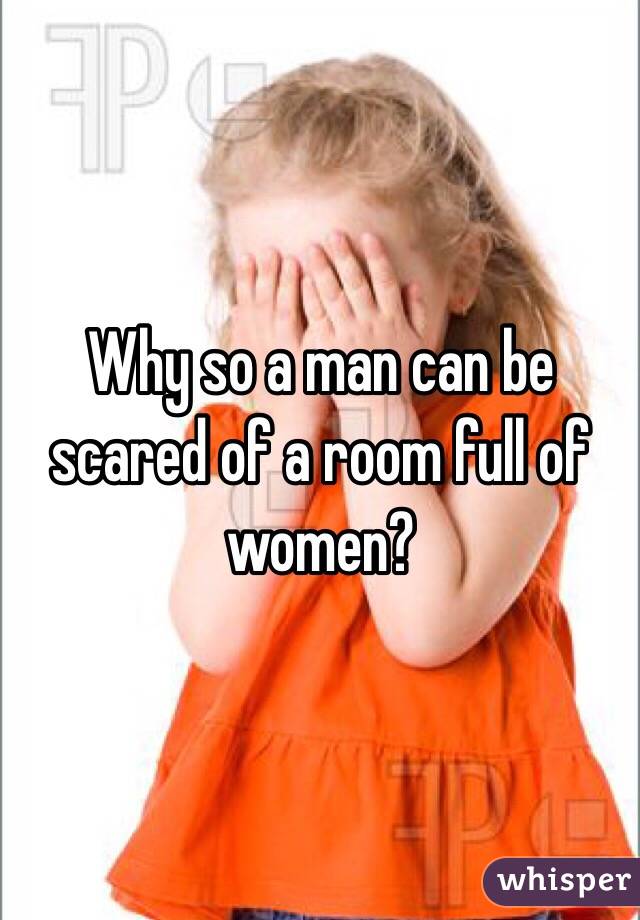 Why so a man can be scared of a room full of women?