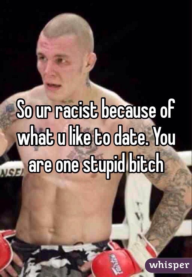 So ur racist because of what u like to date. You are one stupid bitch 