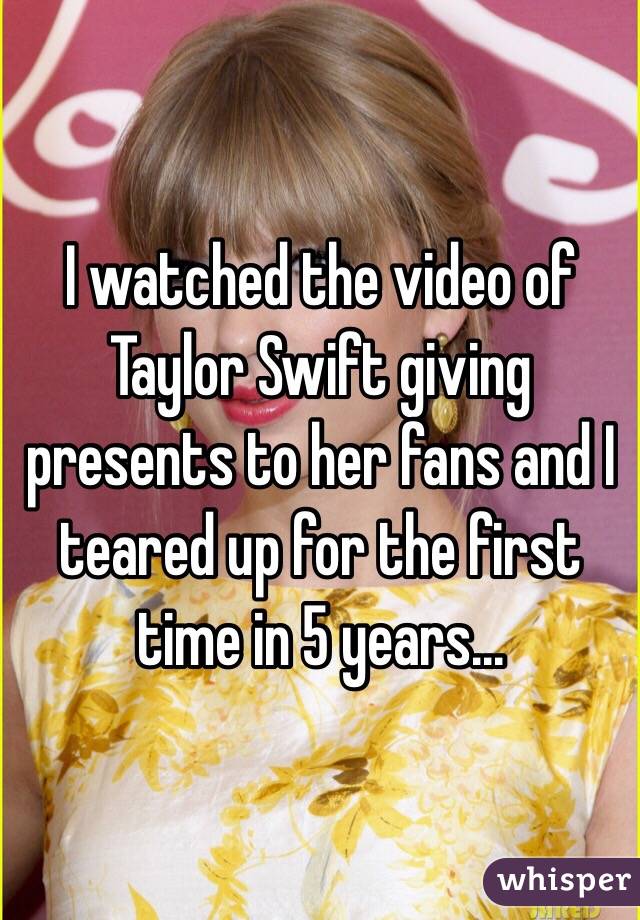 I watched the video of Taylor Swift giving presents to her fans and I teared up for the first time in 5 years...