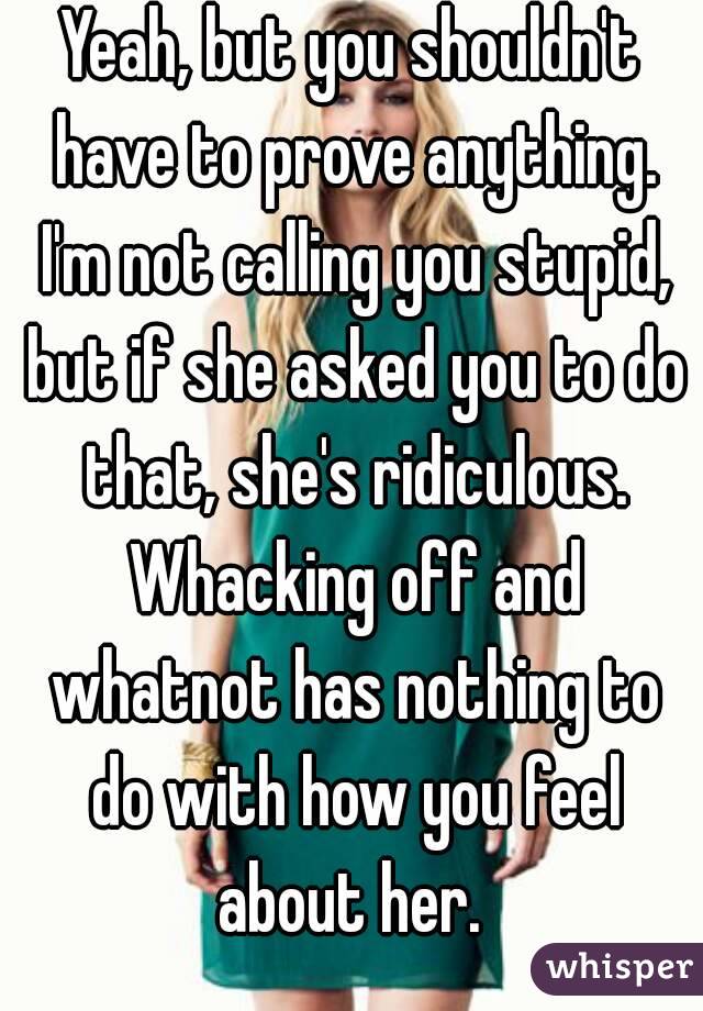 Yeah, but you shouldn't have to prove anything. I'm not calling you stupid, but if she asked you to do that, she's ridiculous. Whacking off and whatnot has nothing to do with how you feel about her. 