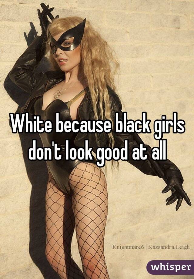 White because black girls don't look good at all