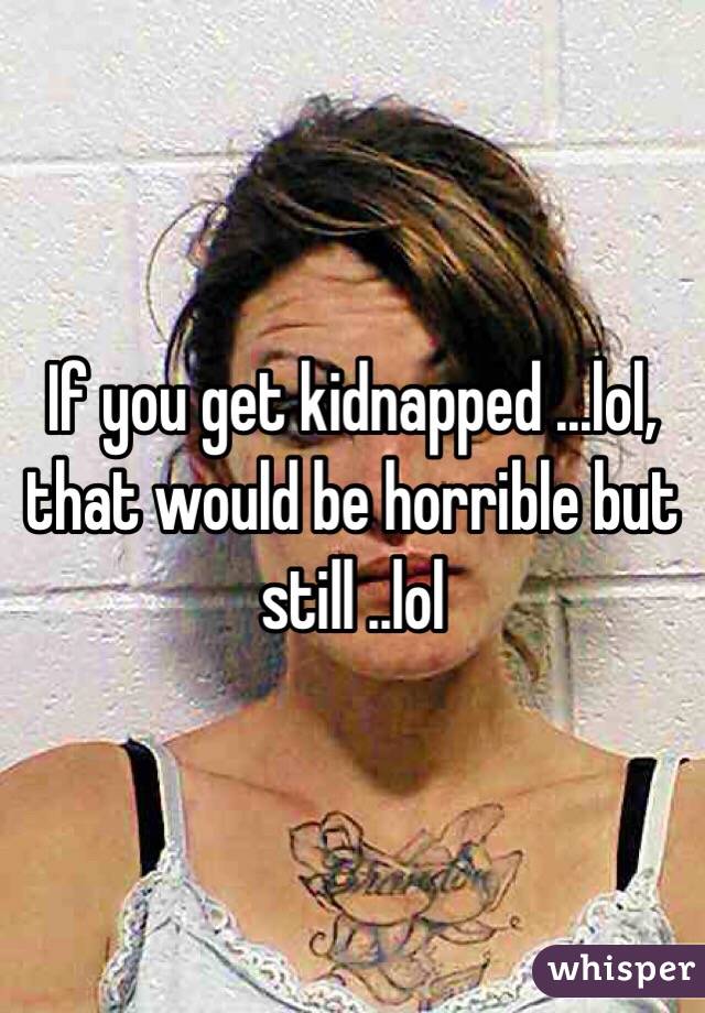 If you get kidnapped ...lol, that would be horrible but still ..lol