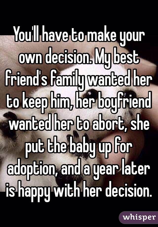 You'll have to make your own decision. My best friend's family wanted her to keep him, her boyfriend wanted her to abort, she put the baby up for adoption, and a year later is happy with her decision.
