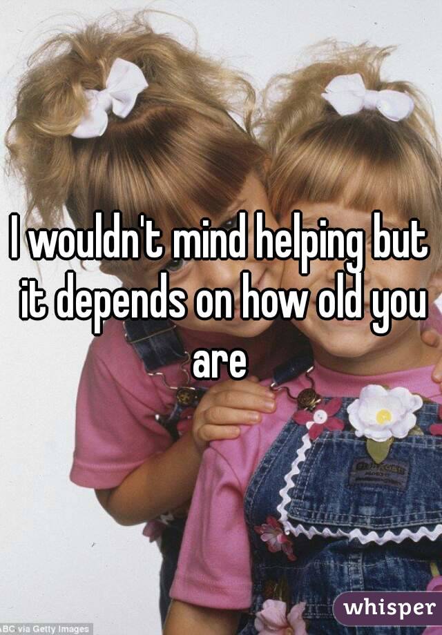 I wouldn't mind helping but it depends on how old you are 