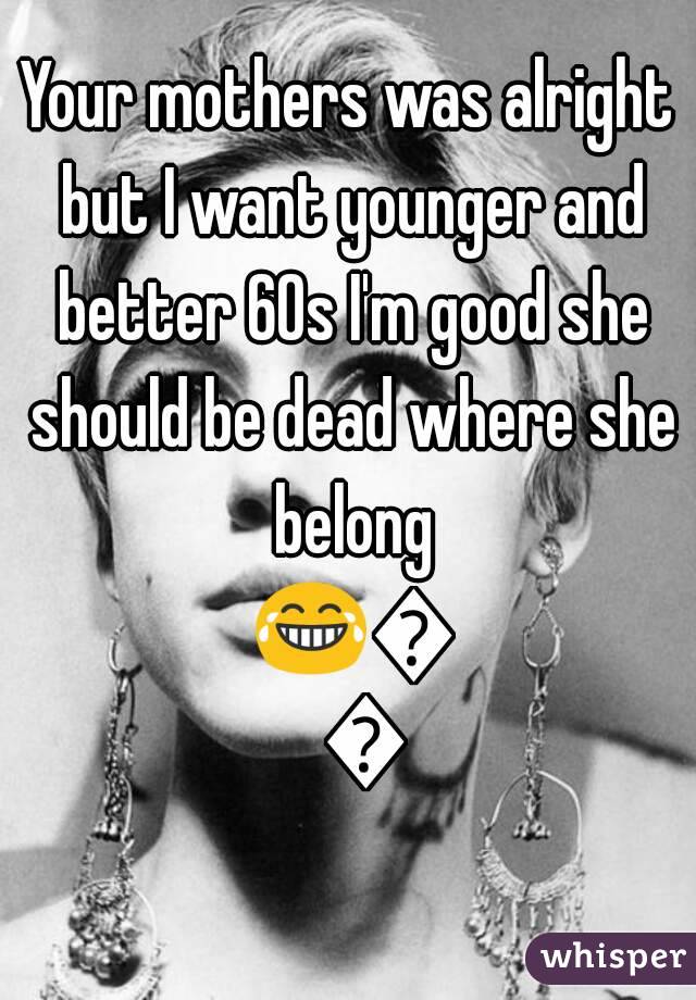 Your mothers was alright but I want younger and better 60s I'm good she should be dead where she belong 😂😂😂