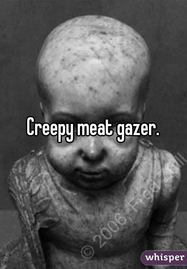 Creepy meat gazer.