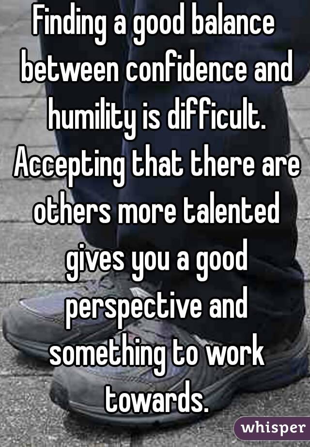 Finding a good balance between confidence and humility is difficult. Accepting that there are others more talented gives you a good perspective and something to work towards.