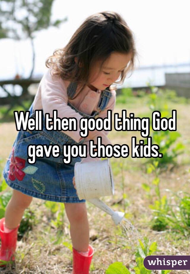 Well then good thing God gave you those kids.