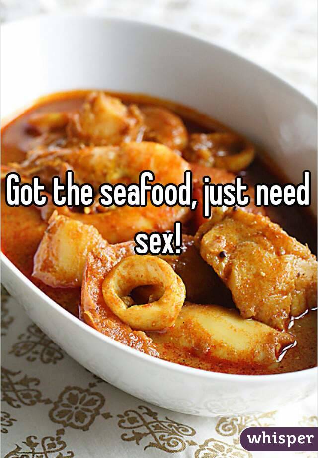 Got the seafood, just need sex! 