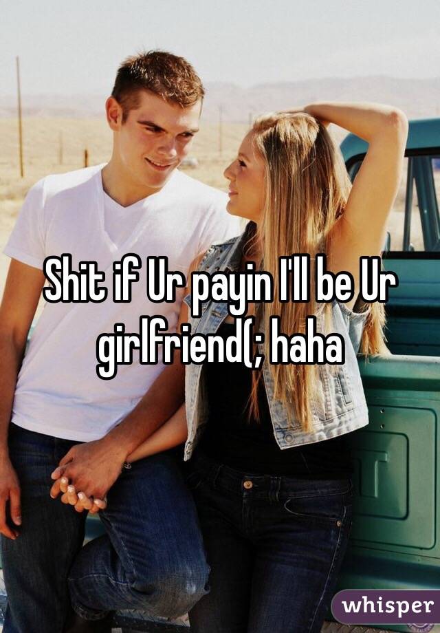 Shit if Ur payin I'll be Ur girlfriend(; haha