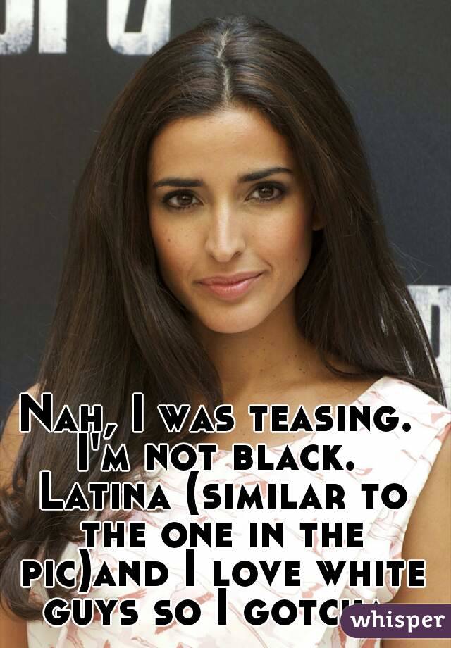 Nah, I was teasing. I'm not black.  Latina (similar to the one in the pic)and I love white guys so I gotcha.