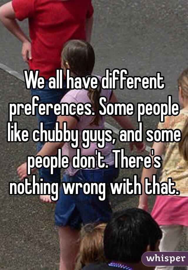 We all have different preferences. Some people like chubby guys, and some people don't. There's nothing wrong with that.