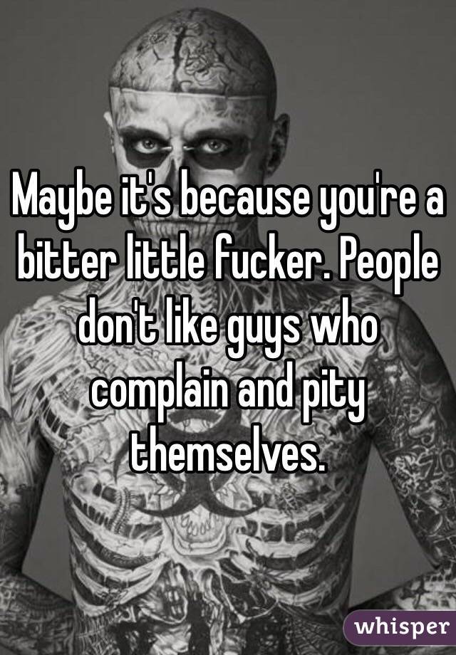 Maybe it's because you're a bitter little fucker. People don't like guys who complain and pity themselves.