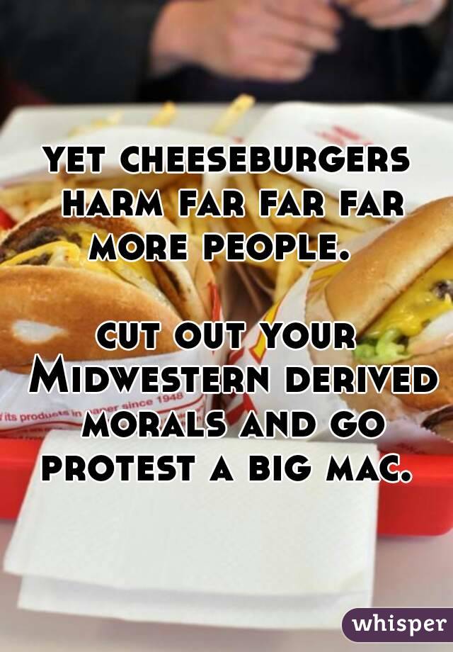 yet cheeseburgers harm far far far more people.  

cut out your Midwestern derived morals and go protest a big mac. 