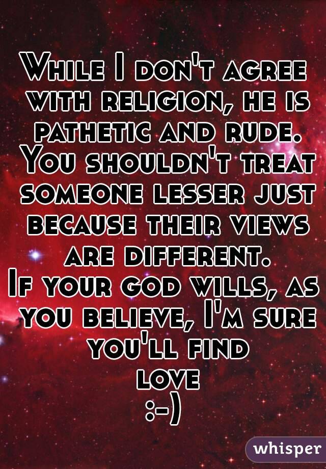 While I don't agree with religion, he is pathetic and rude. You shouldn't treat someone lesser just because their views are different.
If your god wills, as you believe, I'm sure you'll find love
:-)