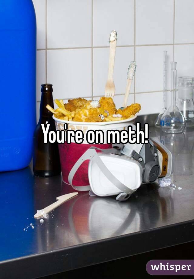 You're on meth! 