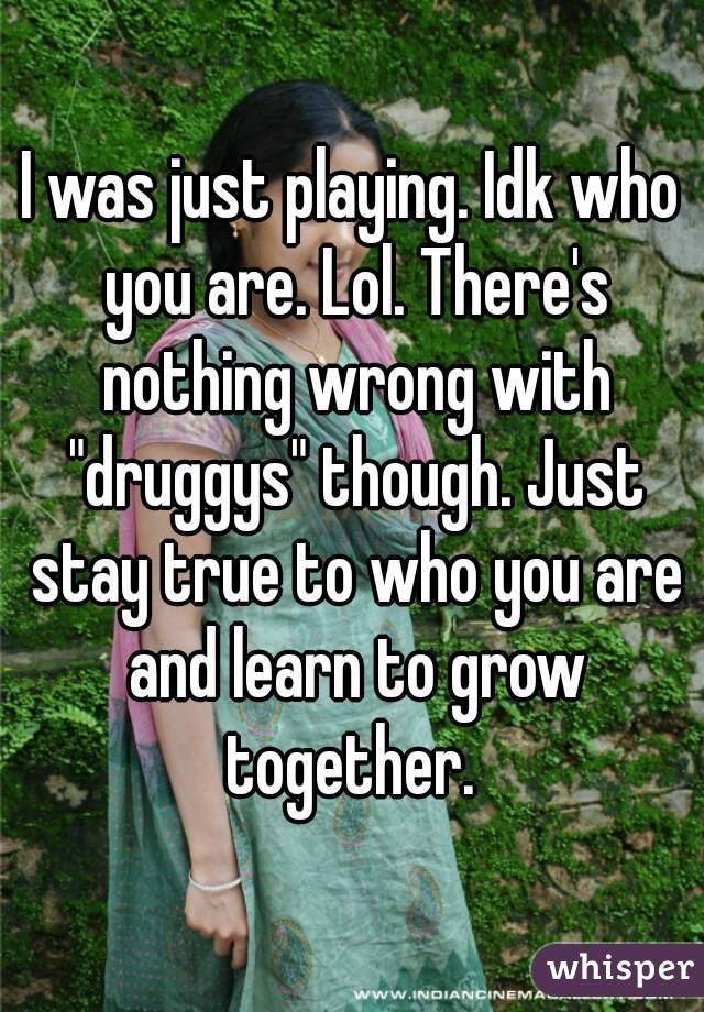 I was just playing. Idk who you are. Lol. There's nothing wrong with "druggys" though. Just stay true to who you are and learn to grow together. 