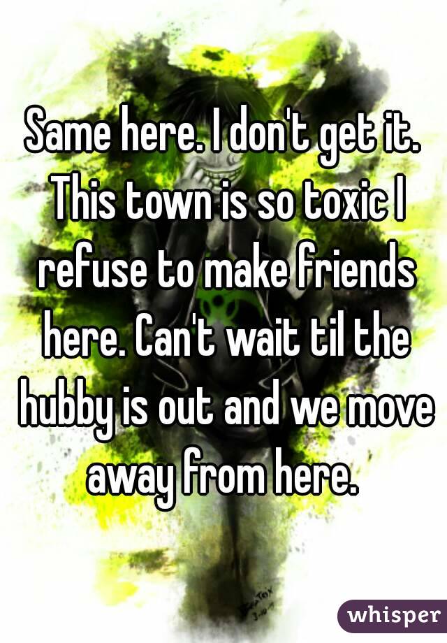 Same here. I don't get it. This town is so toxic I refuse to make friends here. Can't wait til the hubby is out and we move away from here. 