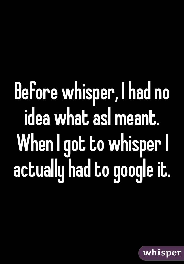 Before whisper, I had no idea what asl meant. When I got to whisper I actually had to google it.
