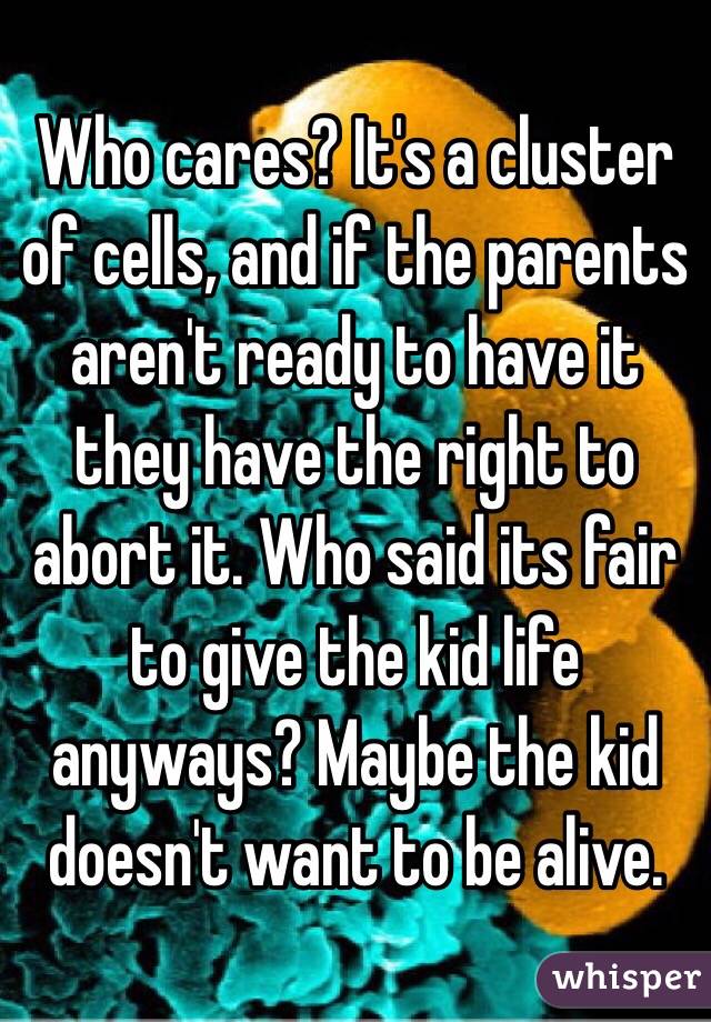 Who cares? It's a cluster of cells, and if the parents aren't ready to have it they have the right to abort it. Who said its fair to give the kid life anyways? Maybe the kid doesn't want to be alive.