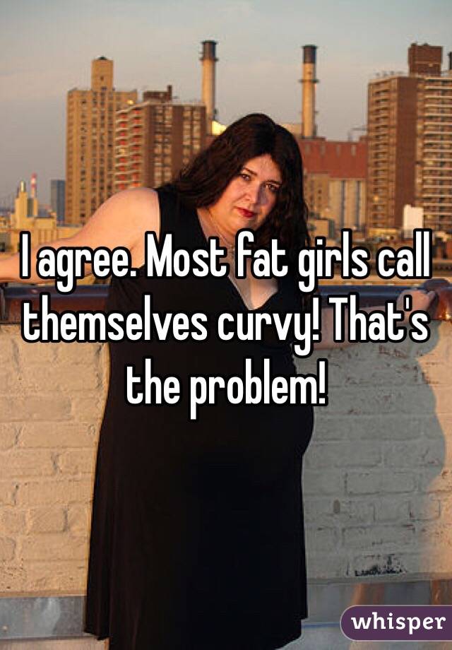 I agree. Most fat girls call themselves curvy! That's the problem!