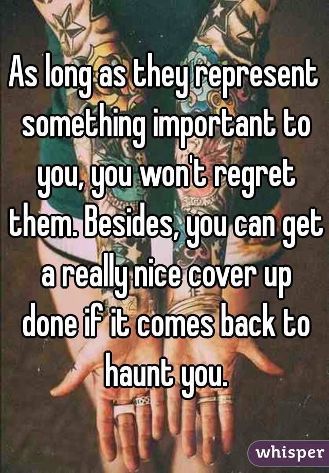 As long as they represent something important to you, you won't regret them. Besides, you can get a really nice cover up done if it comes back to haunt you.
