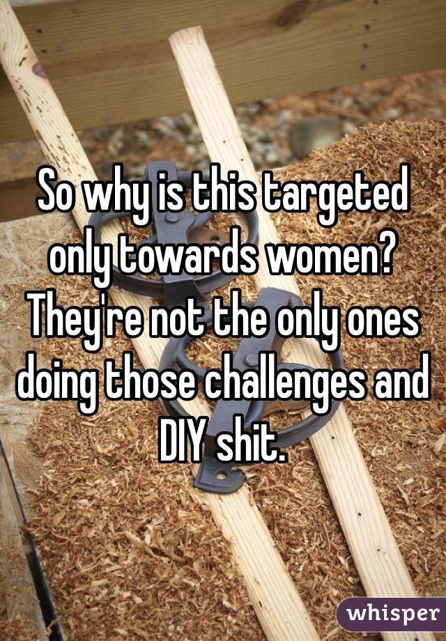 So why is this targeted only towards women? They're not the only ones doing those challenges and DIY shit.