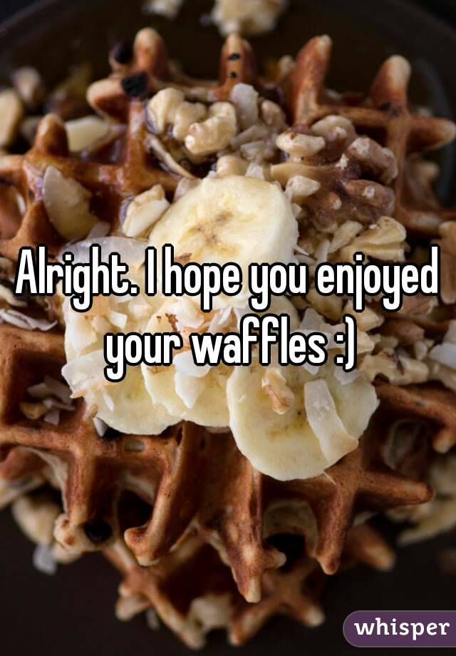 Alright. I hope you enjoyed your waffles :)