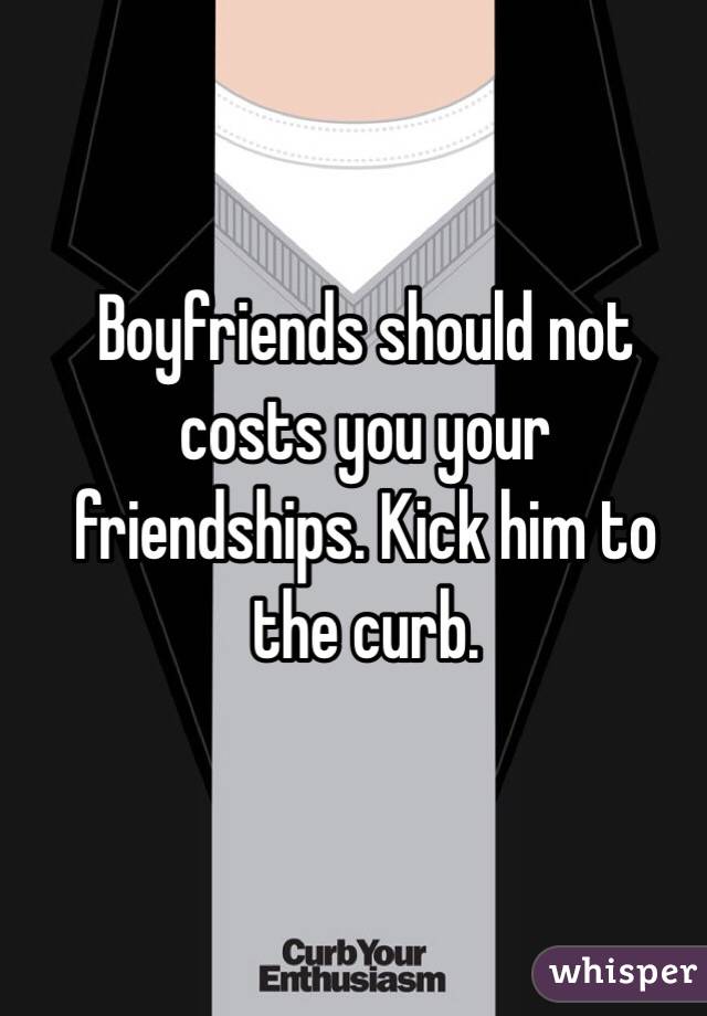 Boyfriends should not costs you your friendships. Kick him to the curb. 