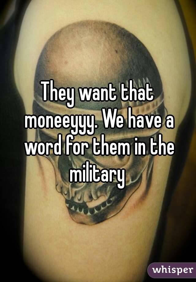 They want that moneeyyy. We have a word for them in the military 